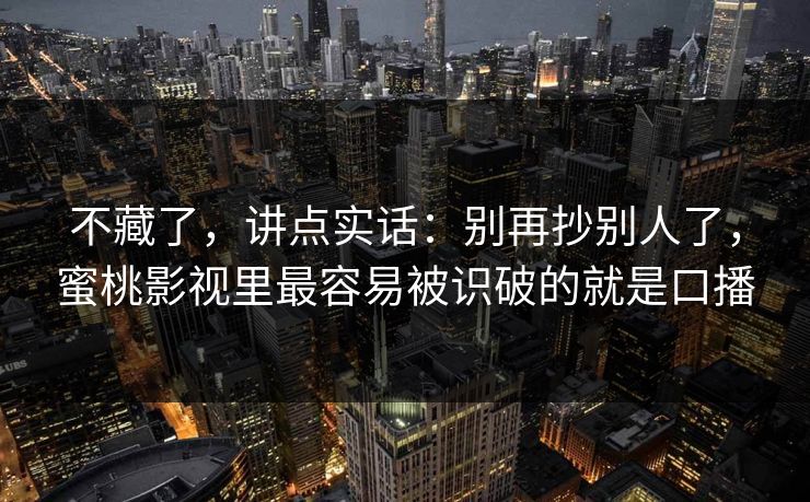 不藏了，讲点实话：别再抄别人了，蜜桃影视里最容易被识破的就是口播