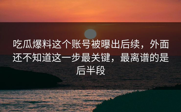 吃瓜爆料这个账号被曝出后续，外面还不知道这一步最关键，最离谱的是后半段